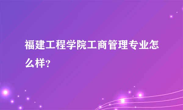 福建工程学院工商管理专业怎么样？