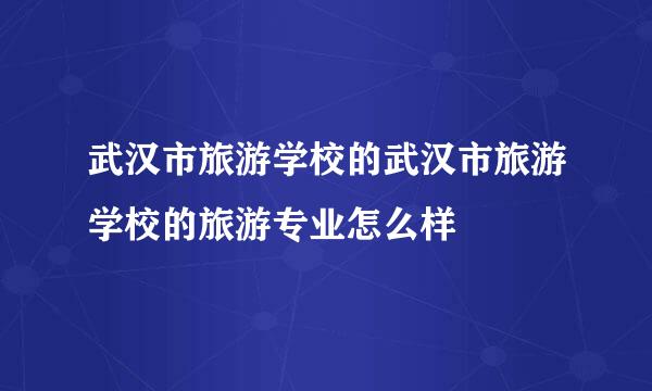 武汉市旅游学校的武汉市旅游学校的旅游专业怎么样