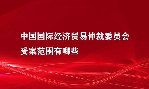 中国国际经济贸易仲裁委员会受案范围有哪些