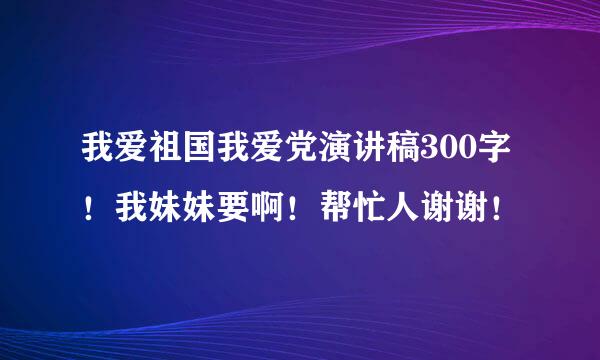 我爱祖国我爱党演讲稿300字！我妹妹要啊！帮忙人谢谢！