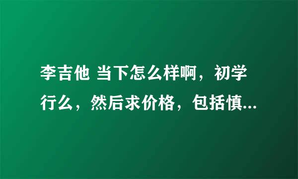 李吉他 当下怎么样啊，初学行么，然后求价格，包括慎始，蛰伏的价格，然后求好处，说这个品牌不行的就