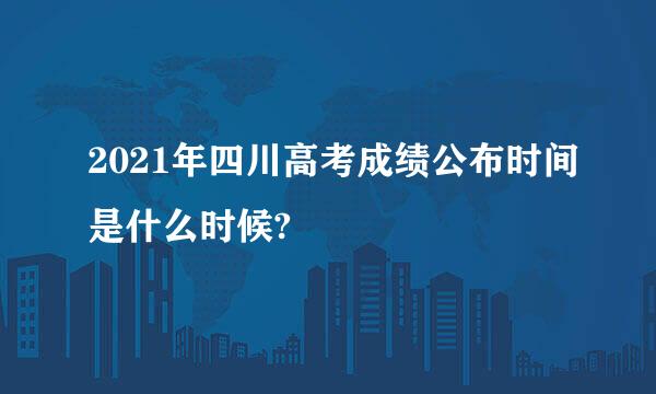 2021年四川高考成绩公布时间是什么时候?