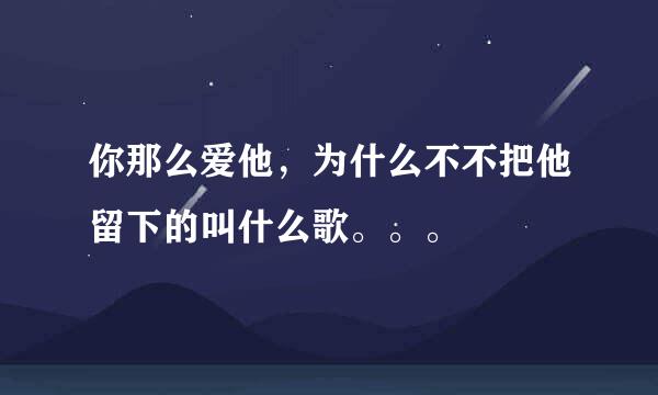 你那么爱他，为什么不不把他留下的叫什么歌。。。