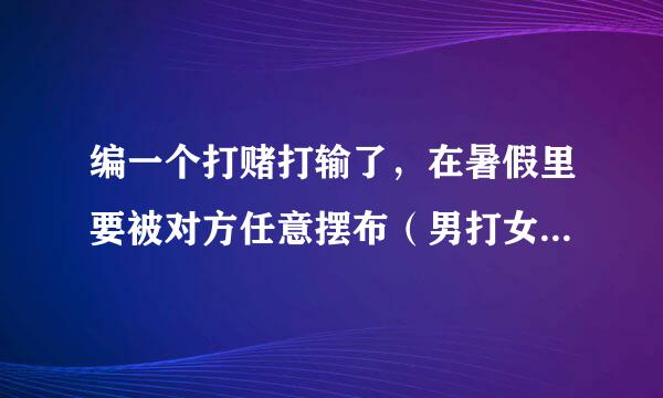 编一个打赌打输了，在暑假里要被对方任意摆布（男打女,男的叫孙启恒，女的叫江美瑄）不要从网上找！