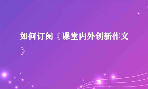 如何订阅《课堂内外创新作文》