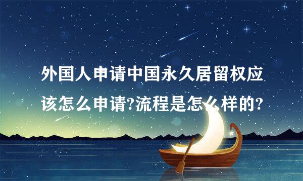 外国人申请中国永久居留权应该怎么申请?流程是怎么样的?