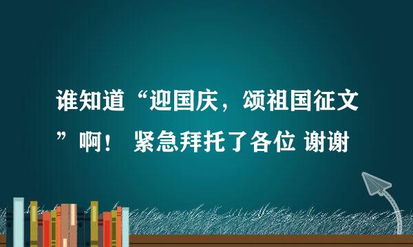 谁知道“迎国庆，颂祖国征文”啊！ 紧急拜托了各位 谢谢