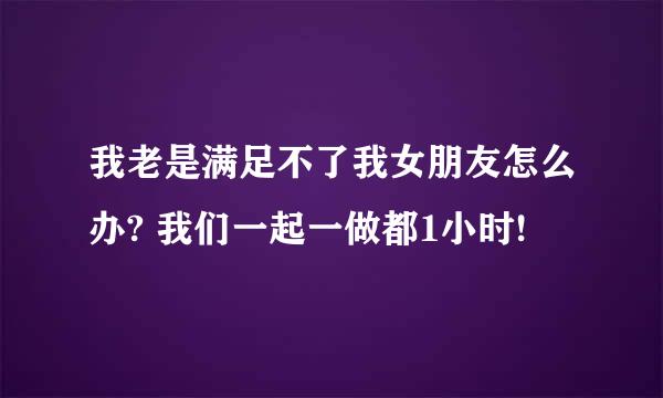 我老是满足不了我女朋友怎么办? 我们一起一做都1小时!