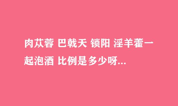 肉苁蓉 巴戟天 锁阳 淫羊藿一起泡酒 比例是多少呀？希望各位大师指点