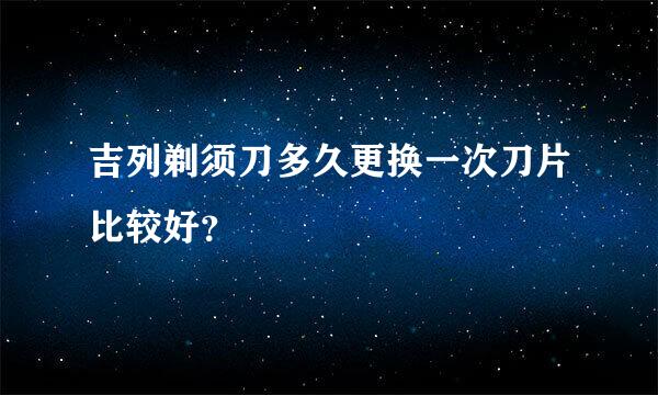 吉列剃须刀多久更换一次刀片比较好？