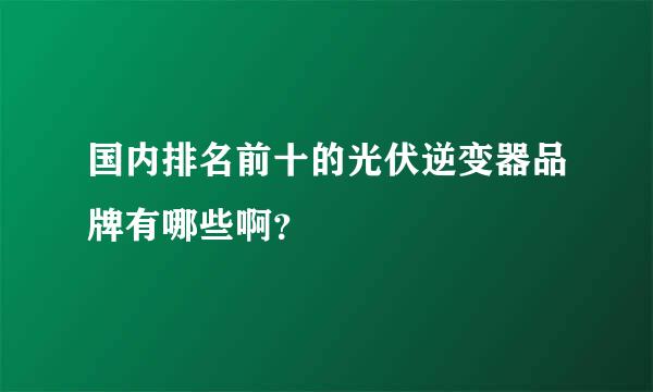 国内排名前十的光伏逆变器品牌有哪些啊？