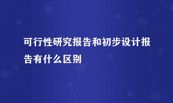 可行性研究报告和初步设计报告有什么区别