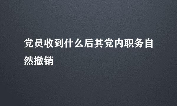 党员收到什么后其党内职务自然撤销