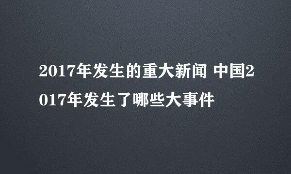 2017年发生的重大新闻 中国2017年发生了哪些大事件