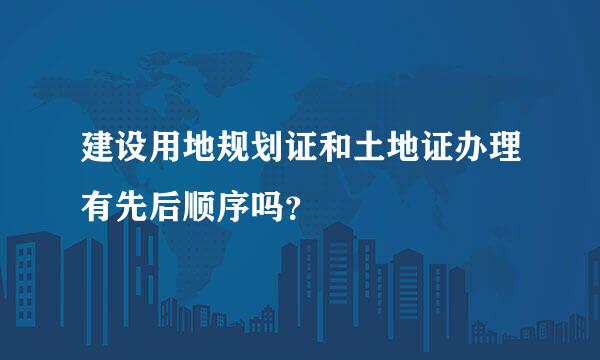 建设用地规划证和土地证办理有先后顺序吗？