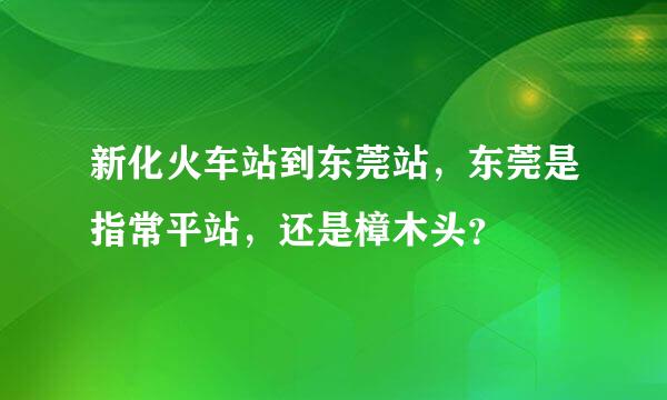 新化火车站到东莞站，东莞是指常平站，还是樟木头？