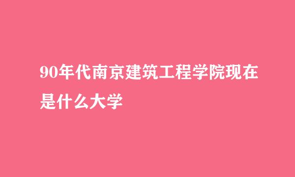 90年代南京建筑工程学院现在是什么大学