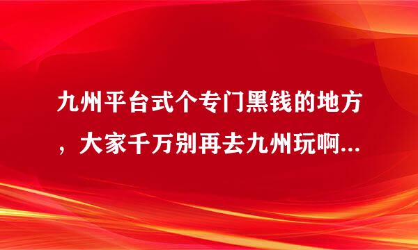 九州平台式个专门黑钱的地方，大家千万别再去九州玩啊！！我今天嘿了800