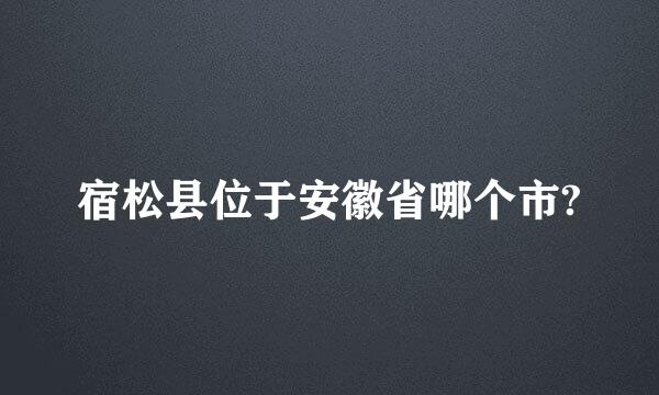 宿松县位于安徽省哪个市?