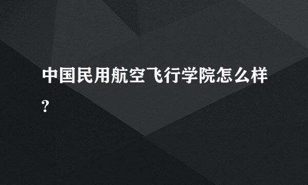 中国民用航空飞行学院怎么样?