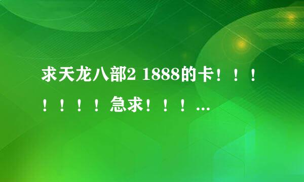 求天龙八部2 1888的卡！！！！！！！急求！！！！！！！！！！给对了会追加官网的已经不好用了