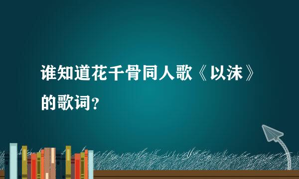 谁知道花千骨同人歌《以沫》的歌词？