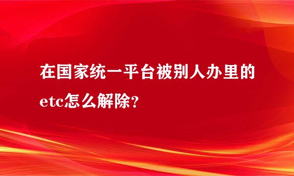 在国家统一平台被别人办里的etc怎么解除？