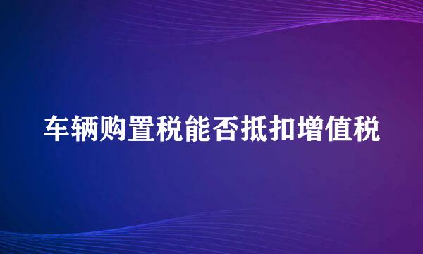 车辆购置税能否抵扣增值税