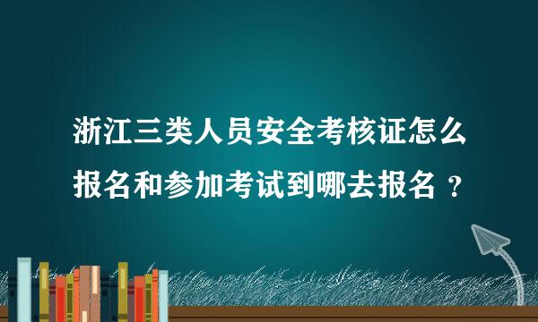 浙江三类人员安全考核证怎么报名和参加考试到哪去报名 ？