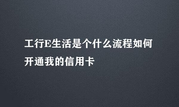 工行E生活是个什么流程如何开通我的信用卡