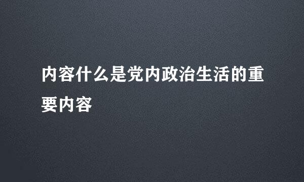 内容什么是党内政治生活的重要内容