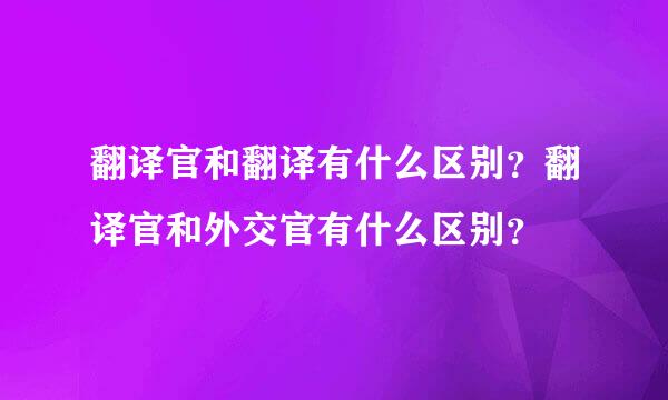 翻译官和翻译有什么区别？翻译官和外交官有什么区别？