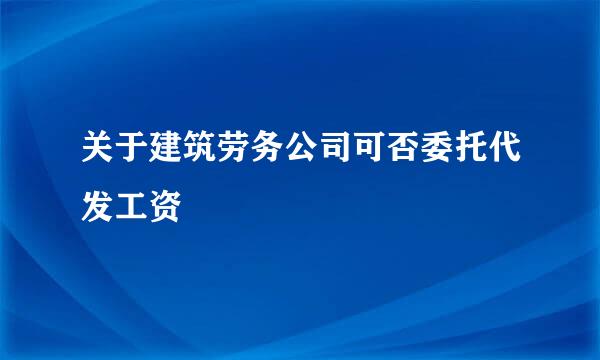 关于建筑劳务公司可否委托代发工资