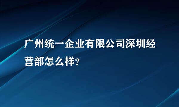 广州统一企业有限公司深圳经营部怎么样？