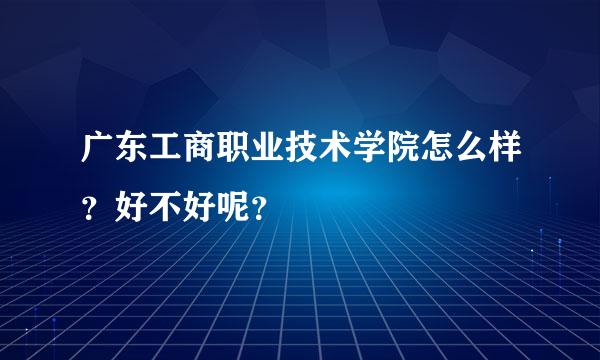 广东工商职业技术学院怎么样？好不好呢？