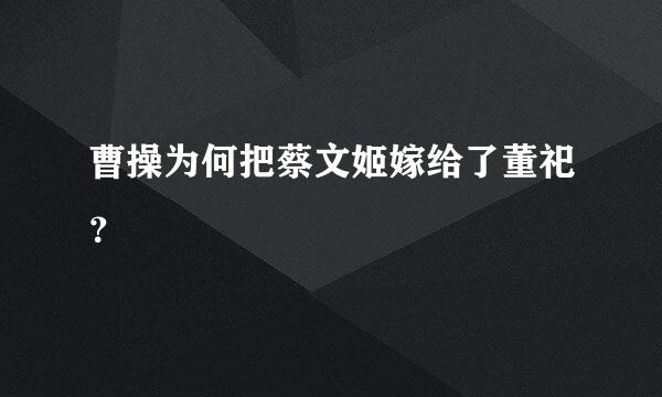 曹操为何把蔡文姬嫁给了董祀？