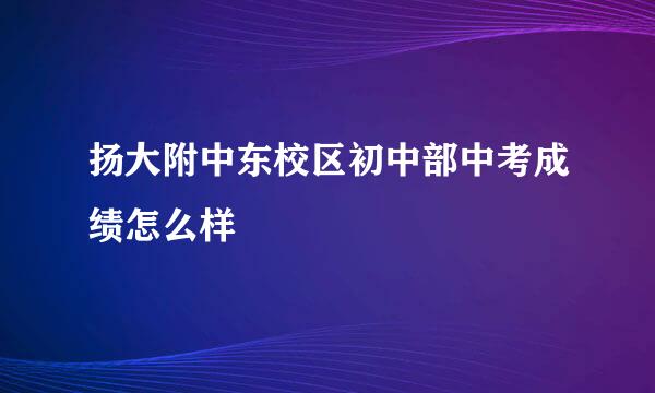 扬大附中东校区初中部中考成绩怎么样