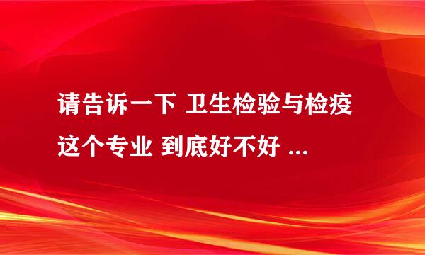 请告诉一下 卫生检验与检疫 这个专业 到底好不好 请分析一下 比如 就业等等 请说最新的状况如何，