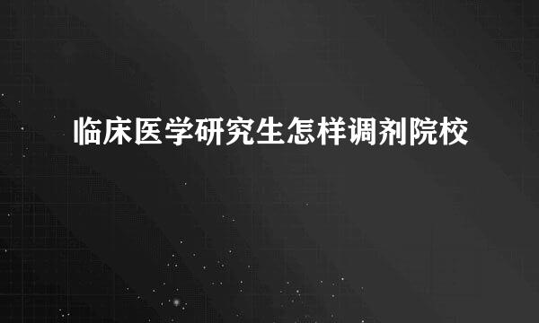 临床医学研究生怎样调剂院校