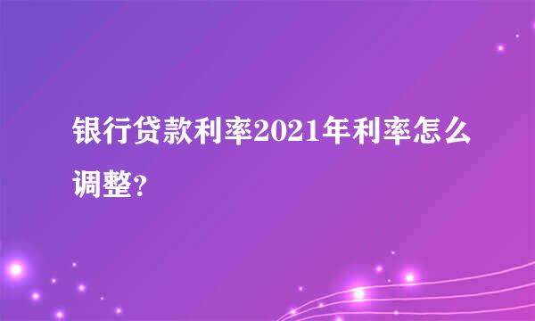 银行贷款利率2021年利率怎么调整？