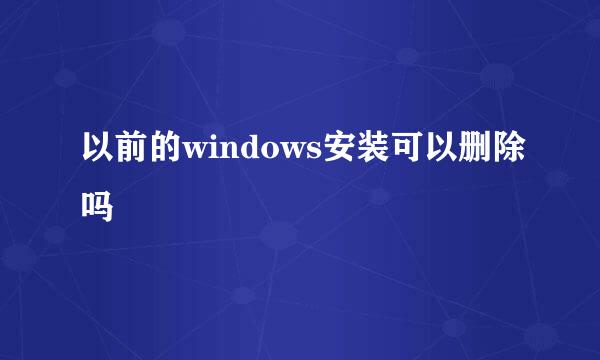 以前的windows安装可以删除吗