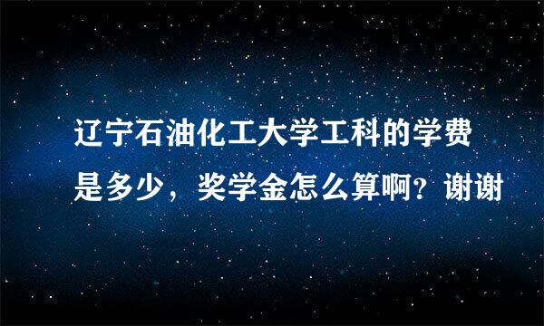 辽宁石油化工大学工科的学费是多少，奖学金怎么算啊？谢谢