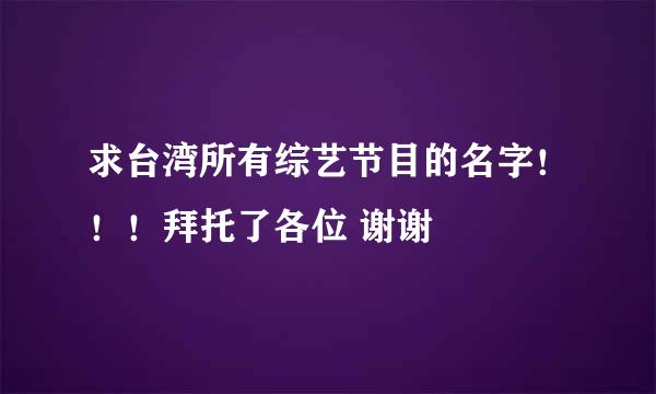 求台湾所有综艺节目的名字！！！拜托了各位 谢谢