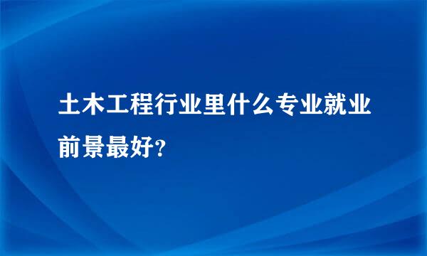 土木工程行业里什么专业就业前景最好？