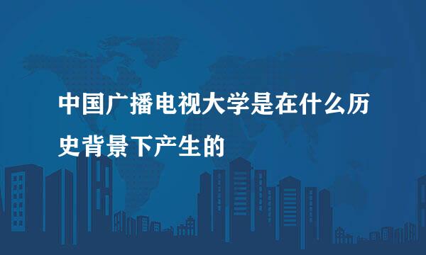 中国广播电视大学是在什么历史背景下产生的