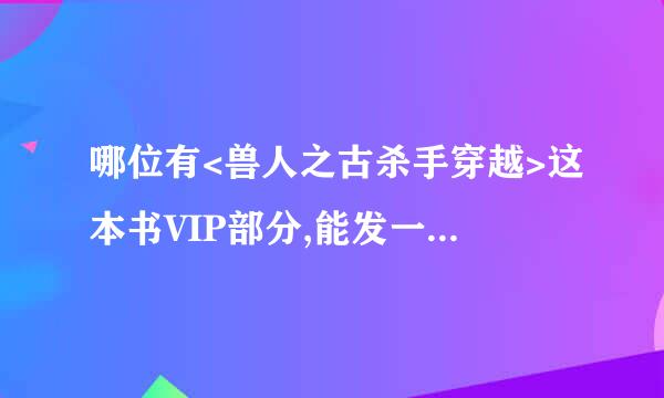 哪位有<兽人之古杀手穿越>这本书VIP部分,能发一份给我吗1296989295@QQ.COM 谢谢