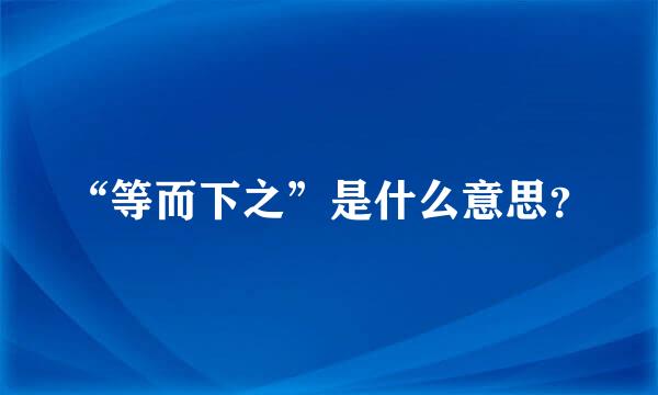 “等而下之”是什么意思？