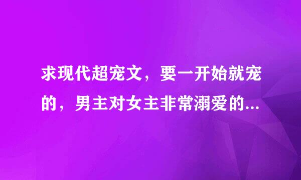 求现代超宠文，要一开始就宠的，男主对女主非常溺爱的宠文 请上传附件