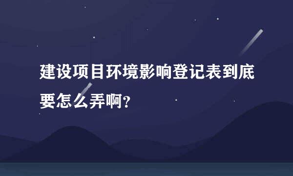 建设项目环境影响登记表到底要怎么弄啊？