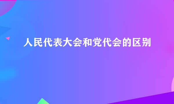 人民代表大会和党代会的区别